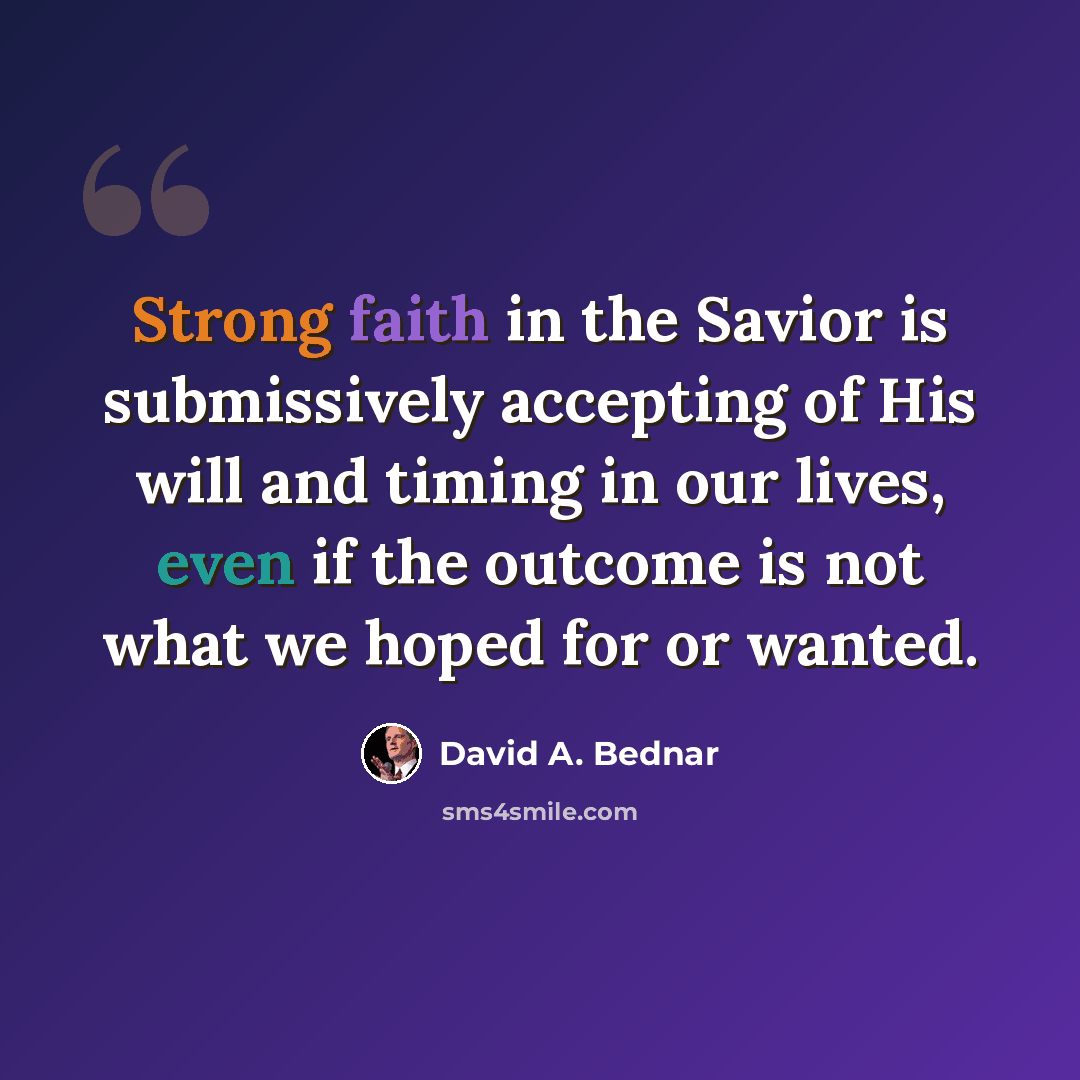 “Strong faith in the Savior is submissively accepting of His will and timing in our lives, even if the outcome is not what we hoped for or wanted.” quote by David A. Bednar