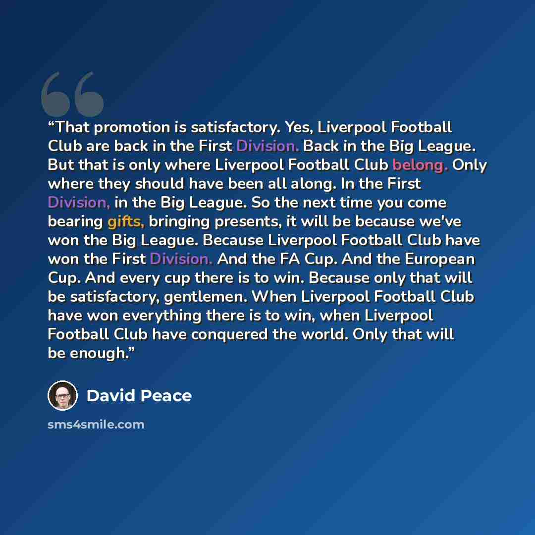 “That promotion is satisfactory. Yes, Liverpool Football Club are back in the First Division. Back in the Big League. But that is only where Liverpool Football Club belong. Only where they should have been all along. In the First Division, in the Big League. So the next time you come bearing gifts…” quote by David Peace