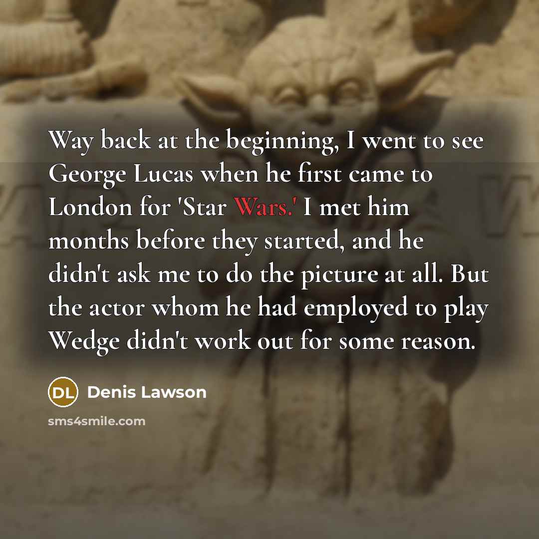 “Way back at the beginning, I went to see George Lucas when he first came to London for 'Star Wars.' I met him months before they started, and he didn't ask me to do the picture at all. But the actor whom he had employed to play Wedge didn't work out for some reason.” quote by Denis Lawson