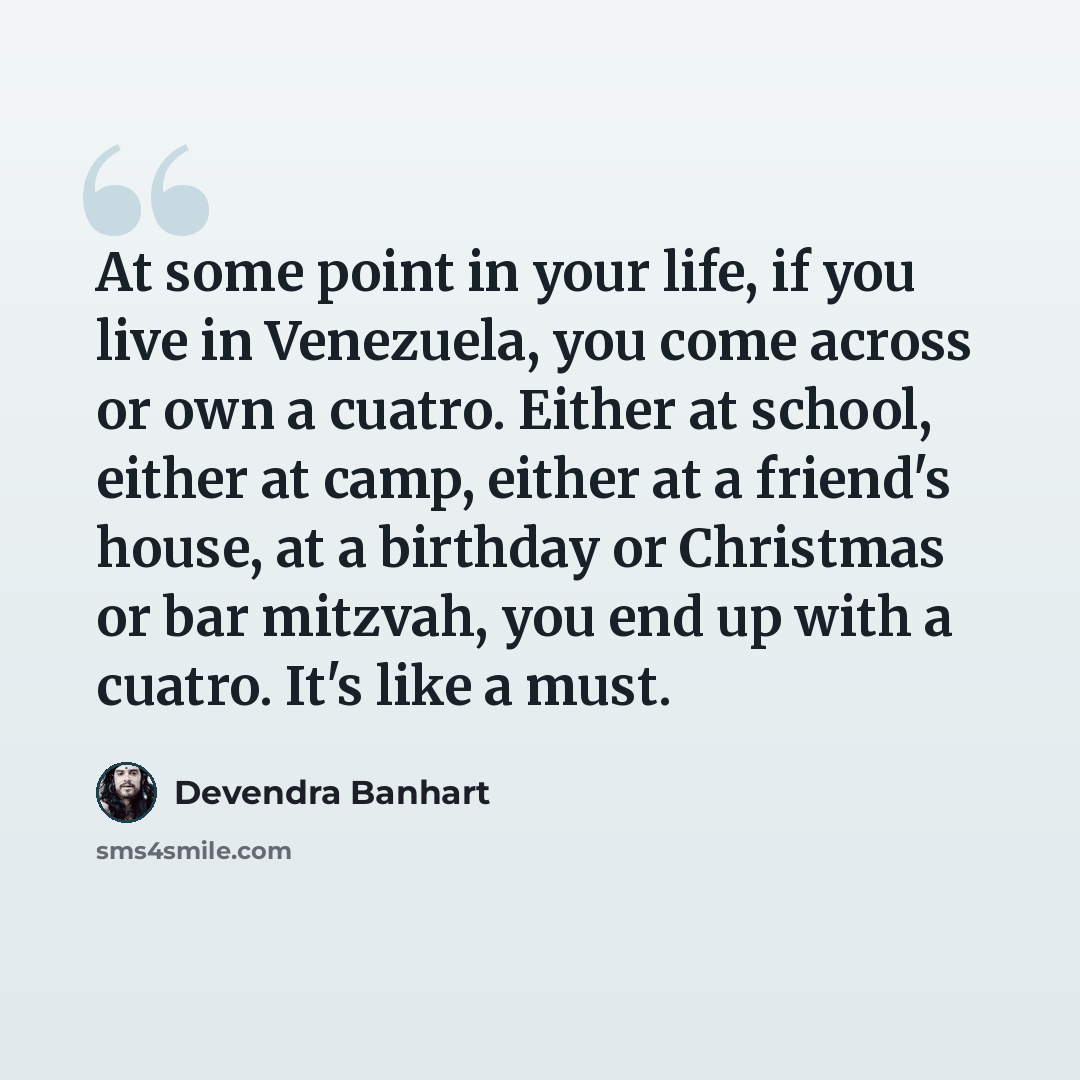 “At some point in your life, if you live in Venezuela, you come across or own a cuatro. Either at school, either at camp, either at a friend's house, at a birthday or Christmas or bar mitzvah, you end up with a cuatro. It's like a must.” quote by Devendra Banhart