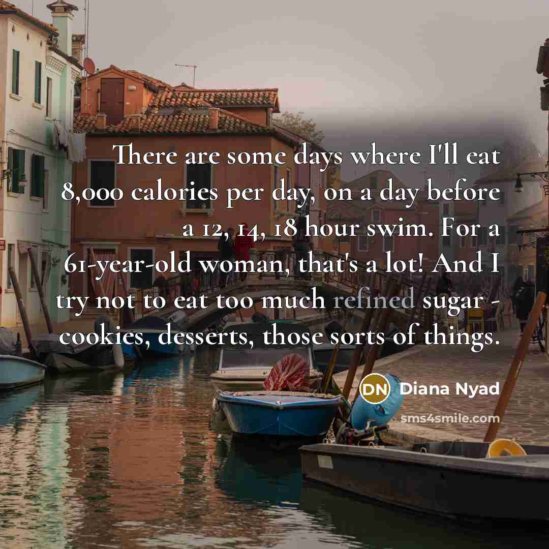 “There are some days where I'll eat 8,000 calories per day, on a day before a 12, 14, 18 hour swim. For a 61-year-old woman, that's a lot! And I try not to eat too much refined sugar - cookies, desserts, those sorts of things.” quote by Diana Nyad