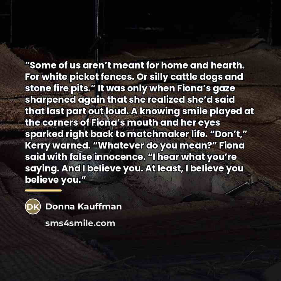 “Some of us aren’t meant for home and hearth. For white picket fences. Or silly cattle dogs and stone fire pits.” It was only when Fiona’s gaze sharpened again that she realized she’d said that last part out loud. A knowing smile played at the corners of Fiona’s mouth and her eyes sparked right…” quote by Donna Kauffman