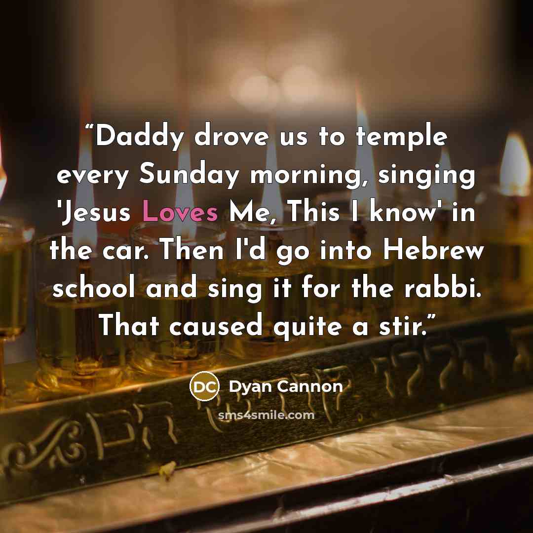 “Daddy drove us to temple every Sunday morning, singing 'Jesus Loves Me, This I know' in the car. Then I'd go into Hebrew school and sing it for the rabbi. That caused quite a stir.” quote by Dyan Cannon