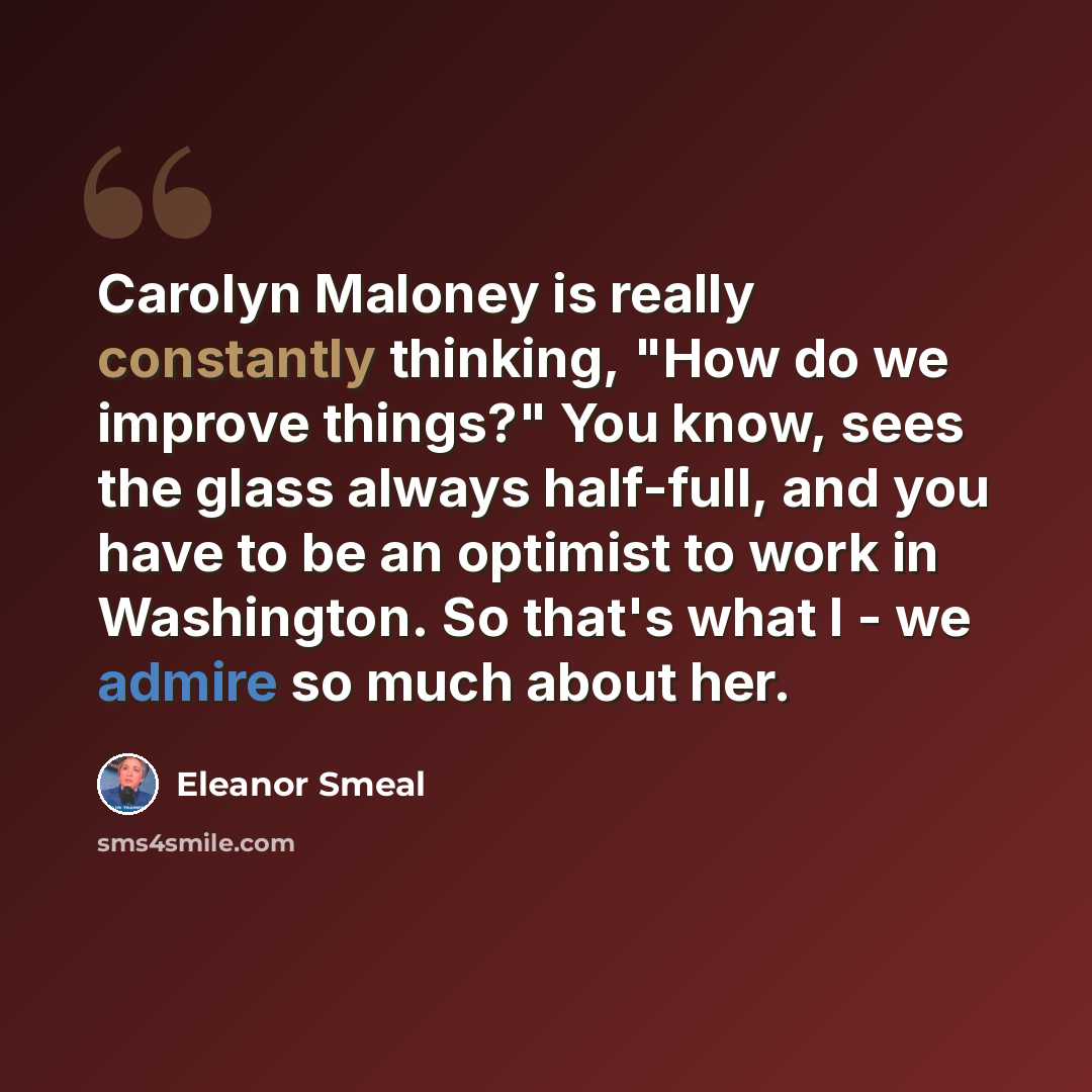 “Carolyn Maloney is really constantly thinking, "How do we improve things?" You know, sees the glass always half-full, and you have to be an optimist to work in Washington. So that's what I - we admire so much about her.” quote by Eleanor Smeal