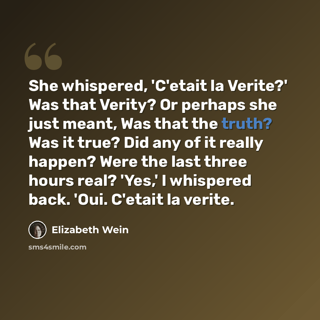 “She whispered, 'C'etait la Verite?' Was that Verity? Or perhaps she just meant, Was that the truth? Was it true? Did any of it really happen? Were the last three hours real? 'Yes,' I whispered back. 'Oui. C'etait la verite.” quote by Elizabeth Wein