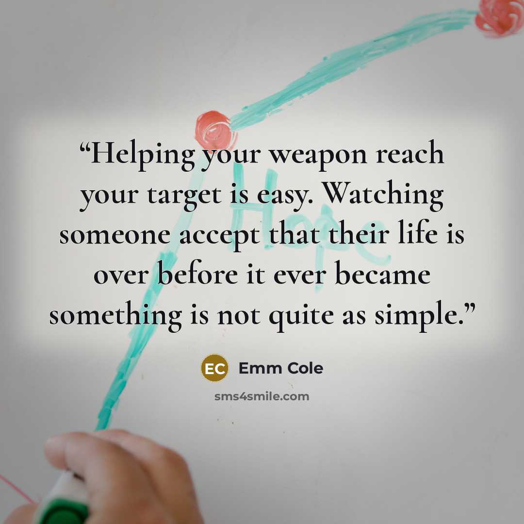 “Helping your weapon reach your target is easy. Watching someone accept that their life is over before it ever became something is not quite as simple.” quote by Emm Cole