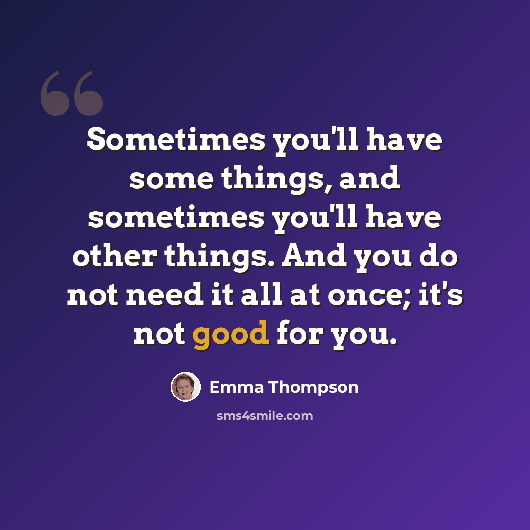 “Sometimes you'll have some things, and sometimes you'll have other things. And you do not need it all at once; it's not good for you.” quote by Emma Thompson