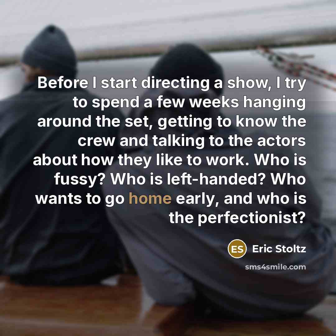 “Before I start directing a show, I try to spend a few weeks hanging around the set, getting to know the crew and talking to the actors about how they like to work. Who is fussy? Who is left-handed? Who wants to go home early, and who is the perfectionist?” quote by Eric Stoltz