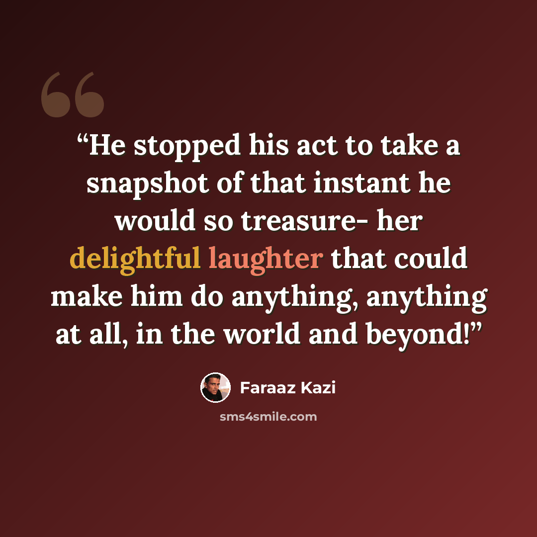 “He stopped his act to take a snapshot of that instant he would so treasure- her delightful laughter that could make him do anything, anything at all, in the world and beyond!” quote by Faraaz Kazi