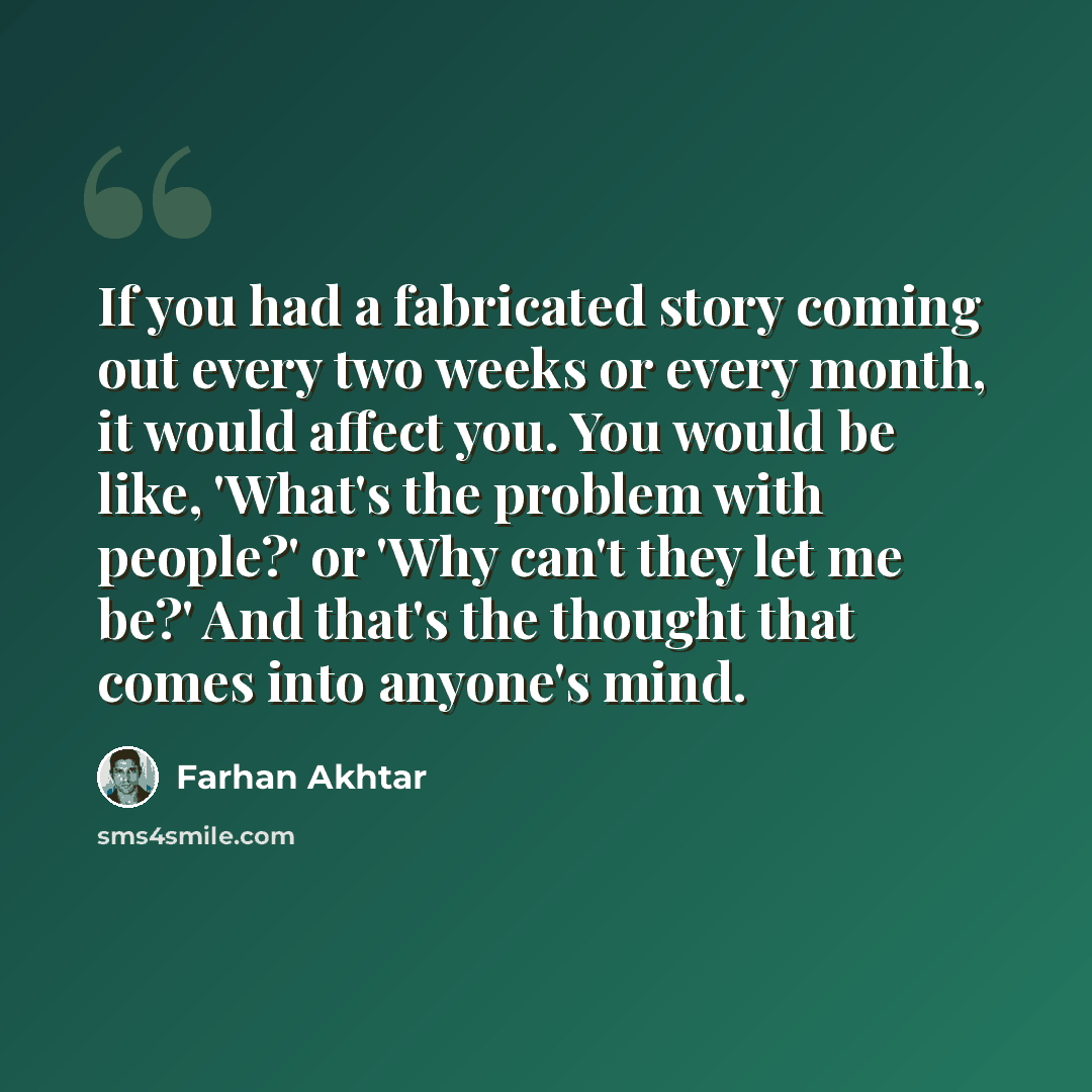 “If you had a fabricated story coming out every two weeks or every month, it would affect you. You would be like, 'What's the problem with people?' or 'Why can't they let me be?' And that's the thought that comes into anyone's mind.” quote by Farhan Akhtar