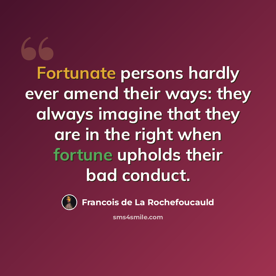 “Fortunate persons hardly ever amend their ways: they always imagine that they are in the right when fortune upholds their bad conduct.” quote by Francois de La Rochefoucauld