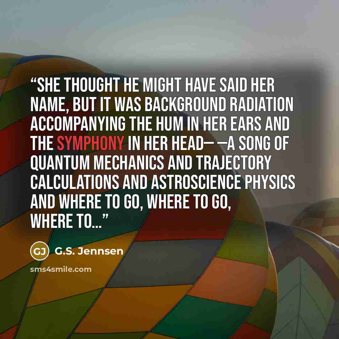 “She thought he might have said her name, but it was background radiation accompanying the hum in her ears and the symphony in her head— —a song of quantum mechanics and trajectory calculations and astroscience physics and where to go, where to go, where to…” quote by G.S. Jennsen