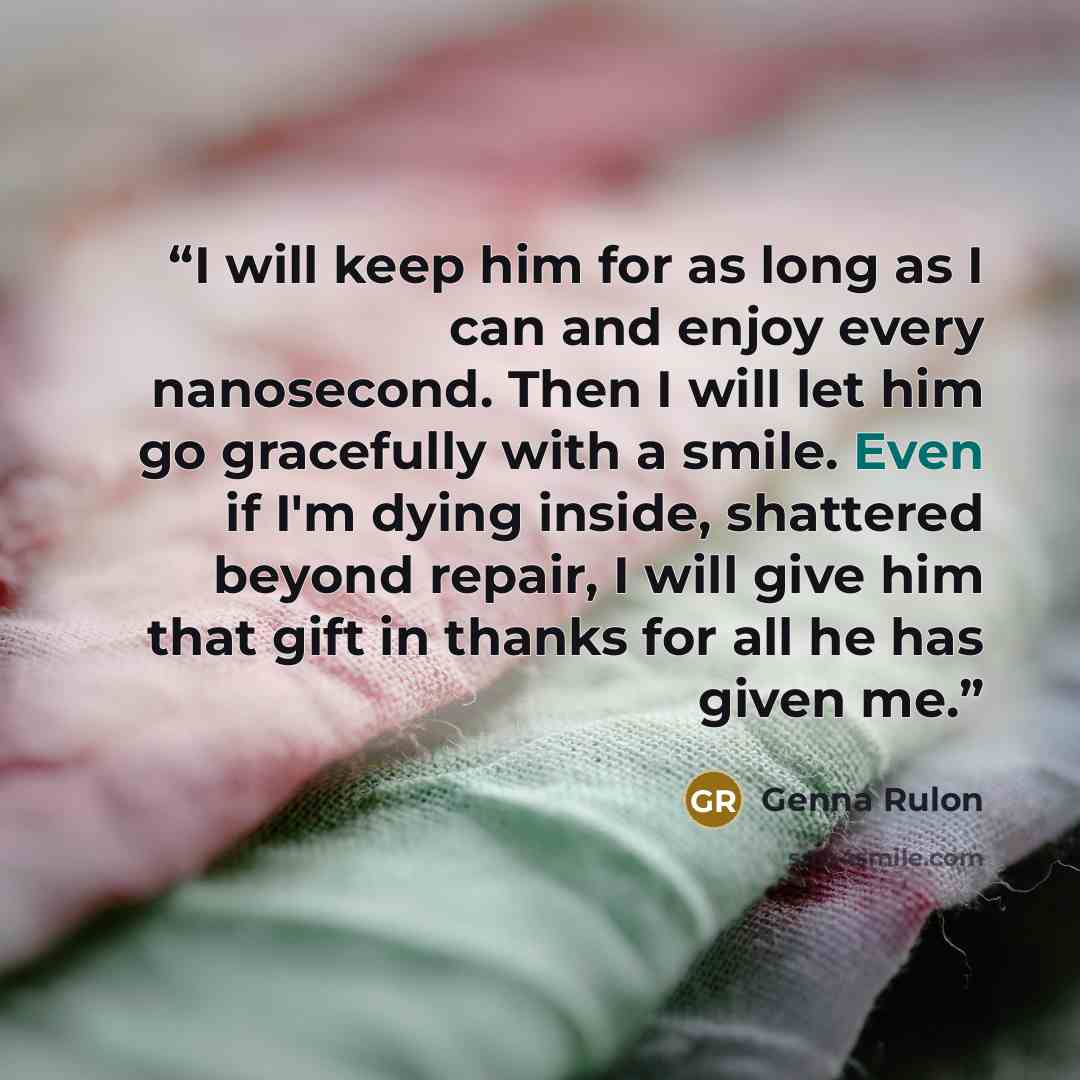 “I will keep him for as long as I can and enjoy every nanosecond. Then I will let him go gracefully with a smile. Even if I'm dying inside, shattered beyond repair, I will give him that gift in thanks for all he has given me.” quote by Genna Rulon