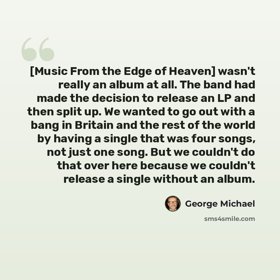 “[Music From the Edge of Heaven] wasn't really an album at all. The band had made the decision to release an LP and then split up. We wanted to go out with a bang in Britain and the rest of the world by having a single that was four songs, not just one song. But we couldn't do that over here…” quote by George Michael