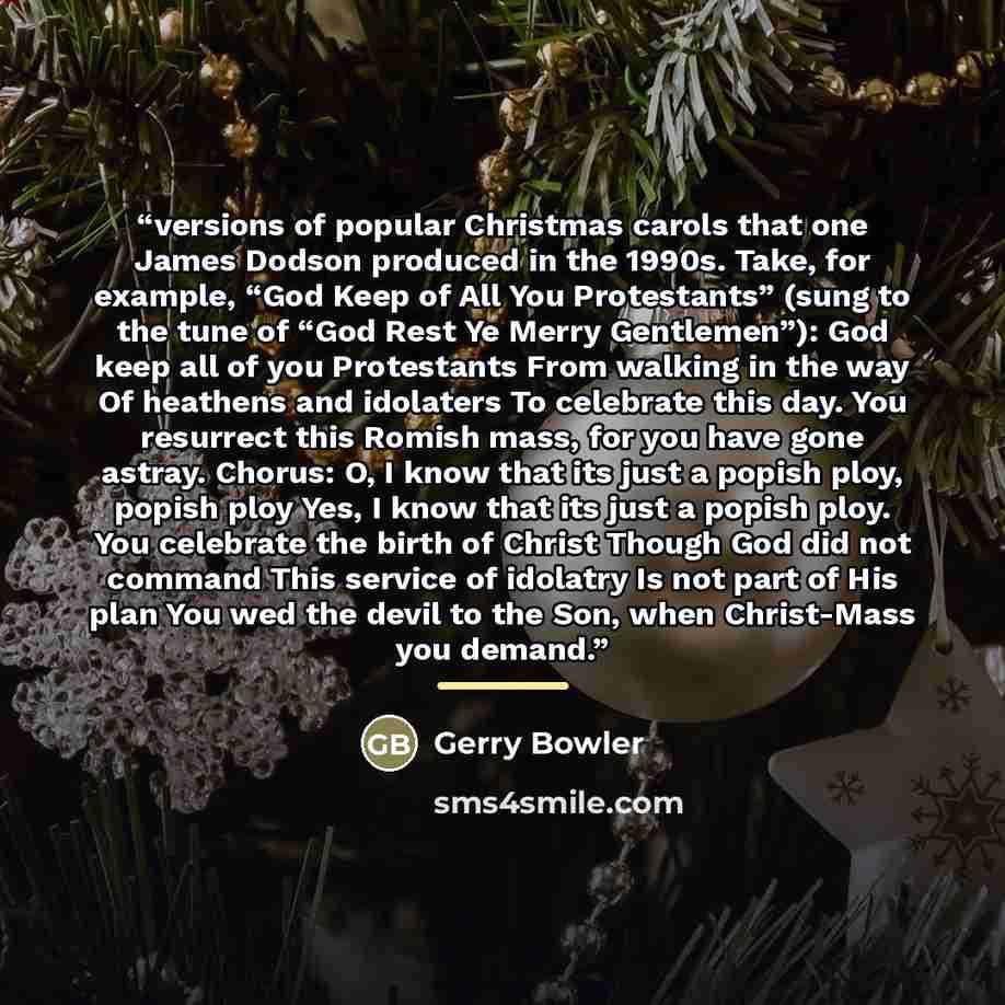 “versions of popular Christmas carols that one James Dodson produced in the 1990s. Take, for example, “God Keep of All You Protestants” (sung to the tune of “God Rest Ye Merry Gentlemen”): God keep all of you Protestants From walking in the way Of heathens and idolaters To celebrate this day. You…” quote by Gerry Bowler