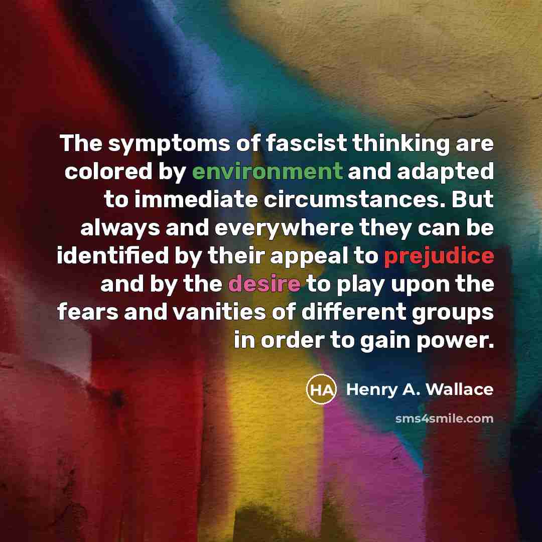 “The symptoms of fascist thinking are colored by environment and adapted to immediate circumstances. But always and everywhere they can be identified by their appeal to prejudice and by the desire to play upon the fears and vanities of different groups in order to gain power.” quote by Henry A. Wallace