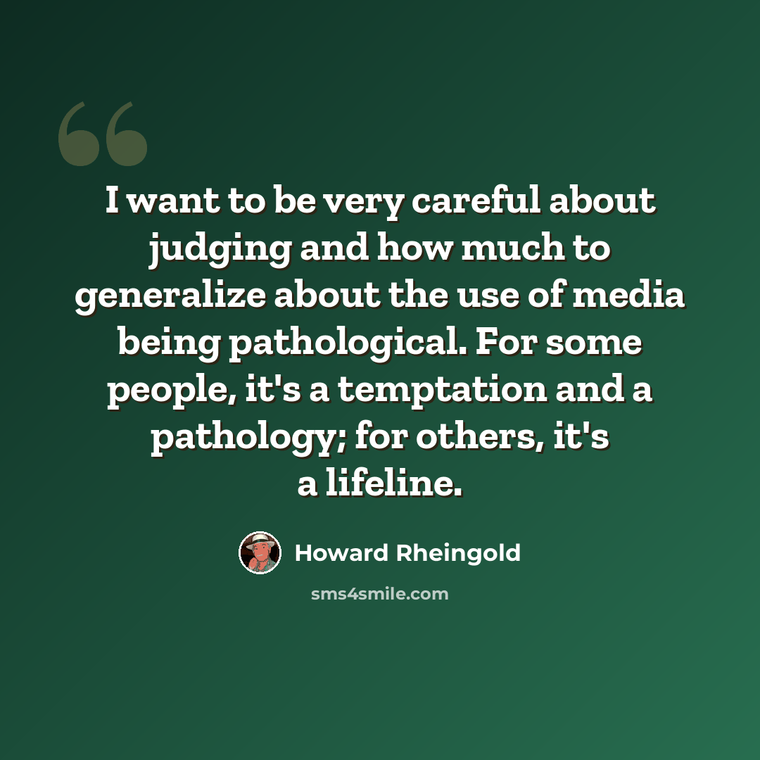 “I want to be very careful about judging and how much to generalize about the use of media being pathological. For some people, it's a temptation and a pathology; for others, it's a lifeline.” quote by Howard Rheingold