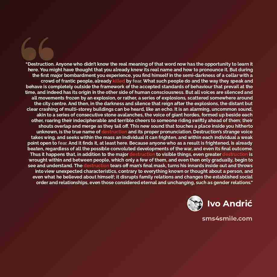 “Destruction. Anyone who didn’t know the real meaning of that word now has the opportunity to learn it here. You might have thought that you already knew its real name and how to pronounce it. But during the first major bombardment you experience, you find himself in the semi-darkness of a cellar…” quote by Ivo Andrić