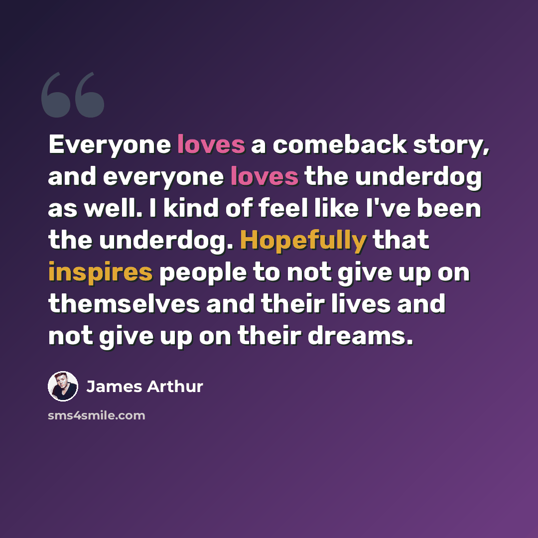 “Everyone loves a comeback story, and everyone loves the underdog as well. I kind of feel like I've been the underdog. Hopefully that inspires people to not give up on themselves and their lives and not give up on their dreams.” quote by James Arthur