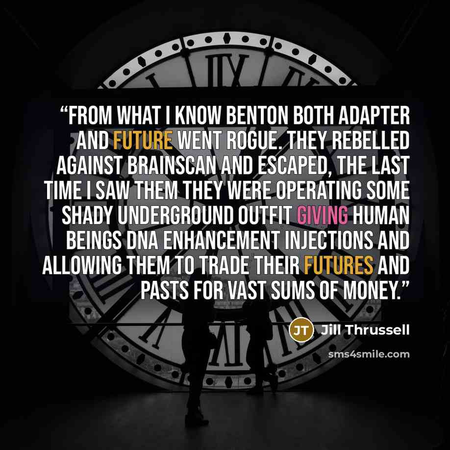 “From what I know Benton both Adapter and Future went rogue. They rebelled against Brainscan and escaped, the last time I saw them they were operating some shady underground outfit giving human beings DNA enhancement injections and allowing them to trade their futures and pasts for vast sums of…” quote by Jill Thrussell