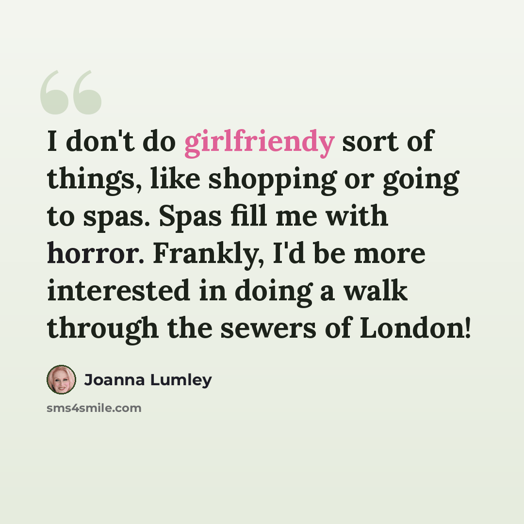 “I don't do girlfriendy sort of things, like shopping or going to spas. Spas fill me with horror. Frankly, I'd be more interested in doing a walk through the sewers of London!” quote by Joanna Lumley