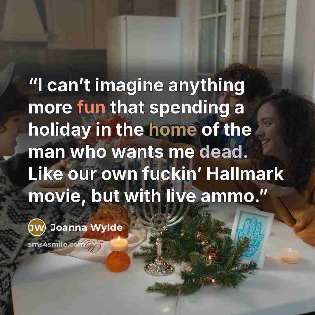 “I can’t imagine anything more fun that spending a holiday in the home of the man who wants me dead. Like our own fuckin’ Hallmark movie, but with live ammo.” quote by Joanna Wylde