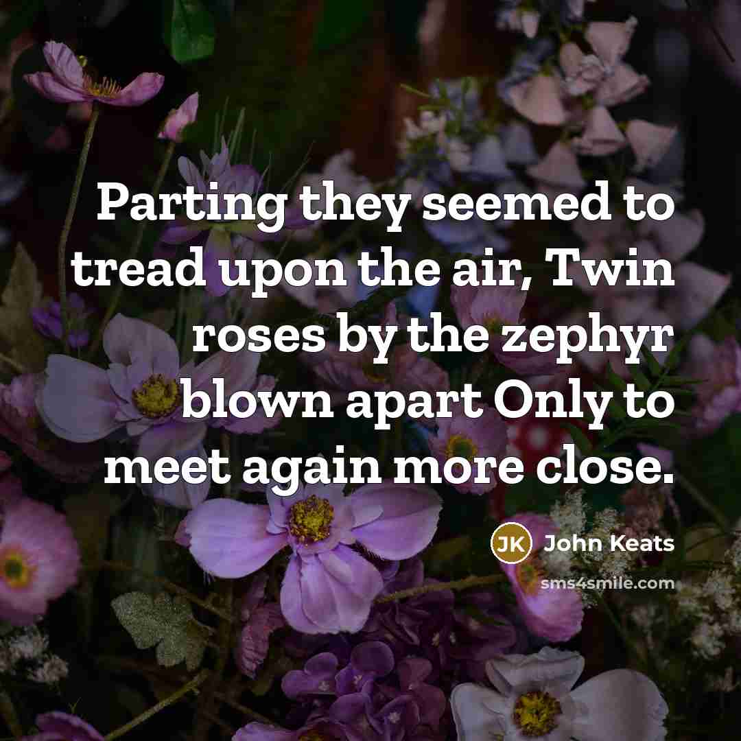 “Parting they seemed to tread upon the air, Twin roses by the zephyr blown apart Only to meet again more close.” quote by John Keats
