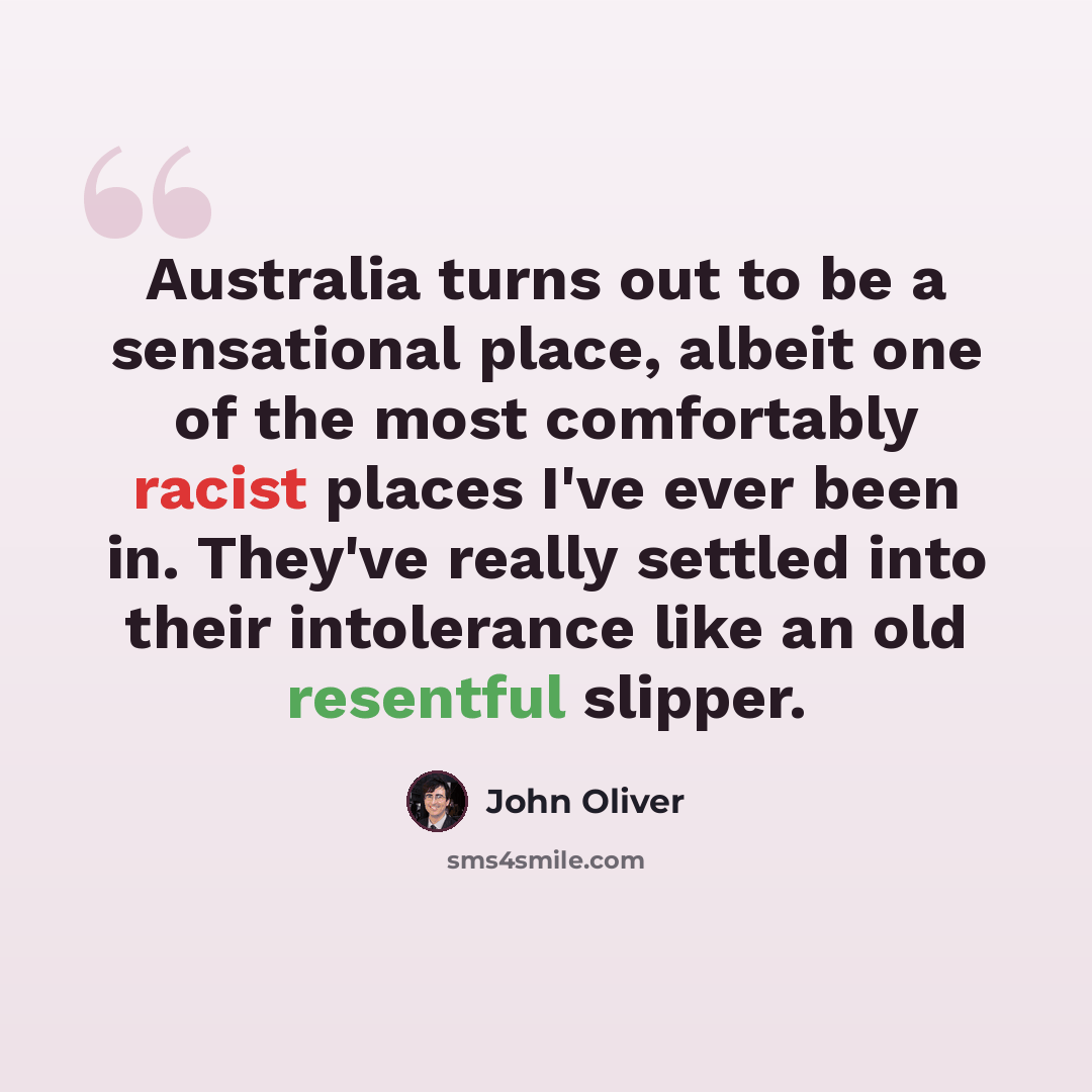 “Australia turns out to be a sensational place, albeit one of the most comfortably racist places I've ever been in. They've really settled into their intolerance like an old resentful slipper.” quote by John Oliver