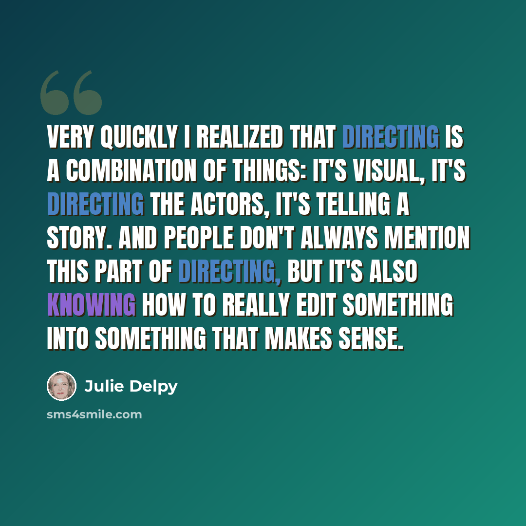 “Very quickly I realized that directing is a combination of things: It's visual, it's directing the actors, it's telling a story. And people don't always mention this part of directing, but it's also knowing how to really edit something into something that makes sense.” quote by Julie Delpy