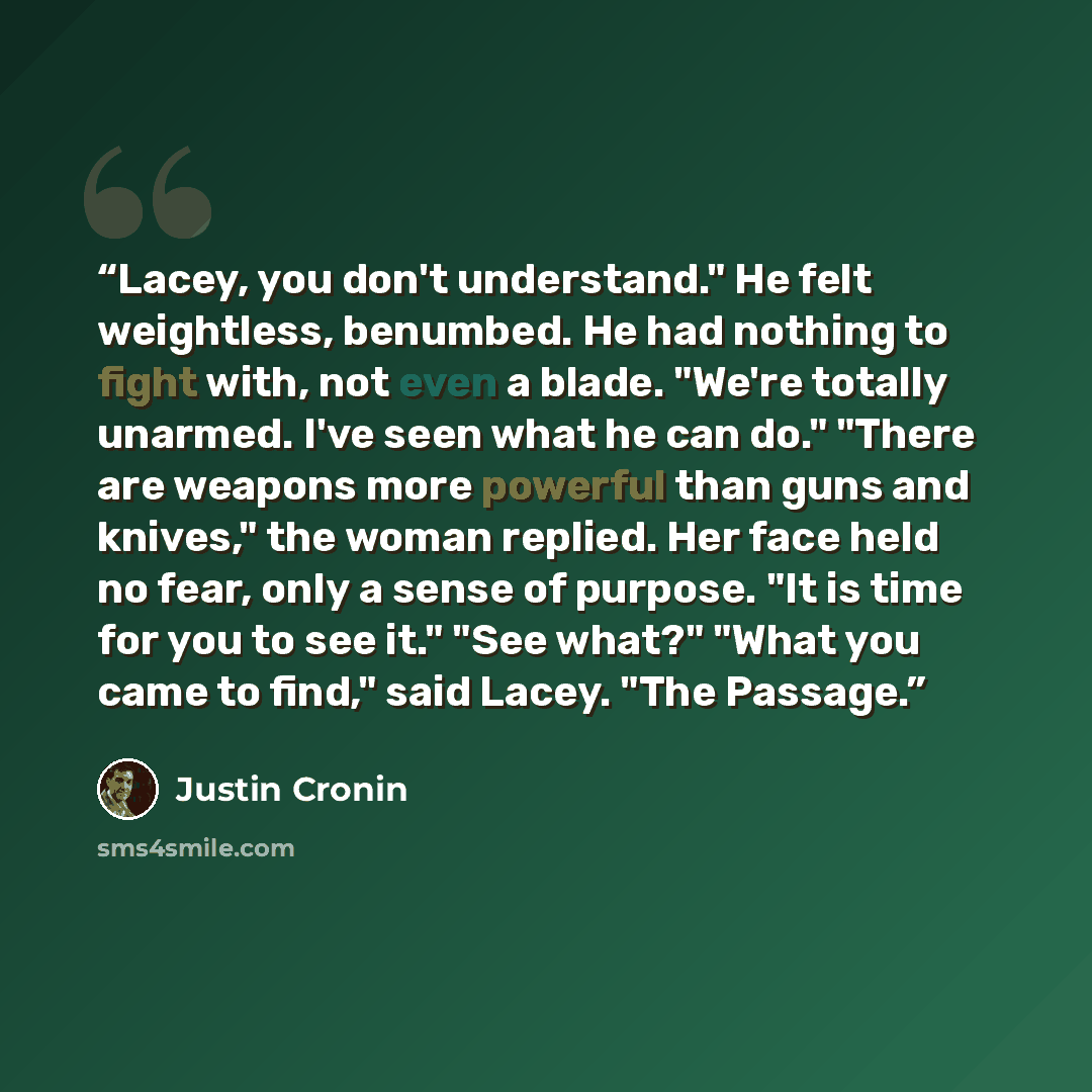 “Lacey, you don't understand." He felt weightless, benumbed. He had nothing to fight with, not even a blade. "We're totally unarmed. I've seen what he can do." "There are weapons more powerful than guns and knives," the woman replied. Her face held no fear, only a sense of purpose. "It is time for…” quote by Justin Cronin