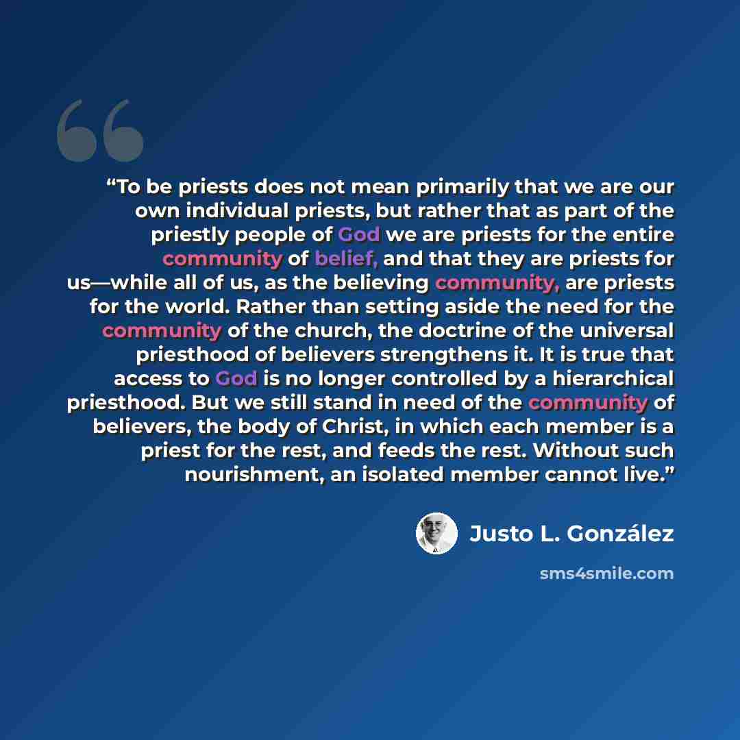 “To be priests does not mean primarily that we are our own individual priests, but rather that as part of the priestly people of God we are priests for the entire community of belief, and that they are priests for us—while all of us, as the believing community, are priests for the world. Rather…” quote by Justo L. González