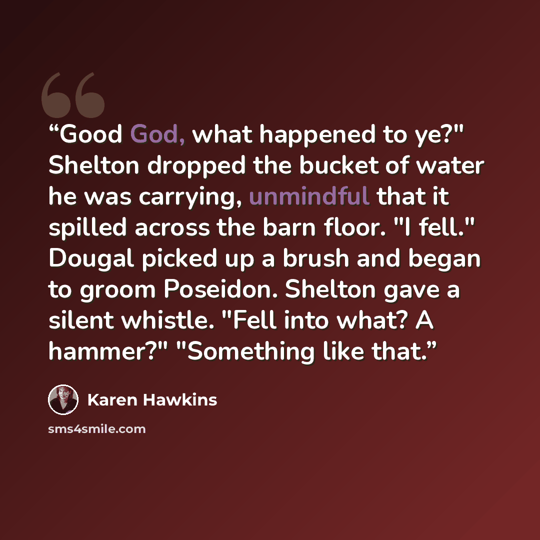 “Good God, what happened to ye?" Shelton dropped the bucket of water he was carrying, unmindful that it spilled across the barn floor. "I fell." Dougal picked up a brush and began to groom Poseidon. Shelton gave a silent whistle. "Fell into what? A hammer?" "Something like that.” quote by Karen Hawkins