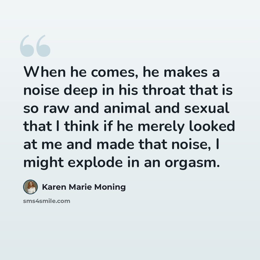 “When he comes, he makes a noise deep in his throat that is so raw and animal and sexual that I think if he merely looked at me and made that noise, I might explode in an orgasm.” quote by Karen Marie Moning