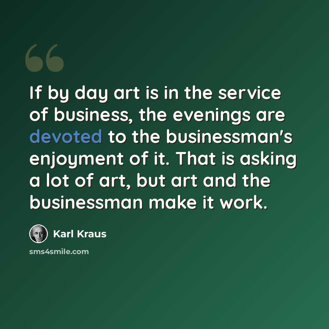 “If by day art is in the service of business, the evenings are devoted to the businessman's enjoyment of it. That is asking a lot of art, but art and the businessman make it work.” quote by Karl Kraus