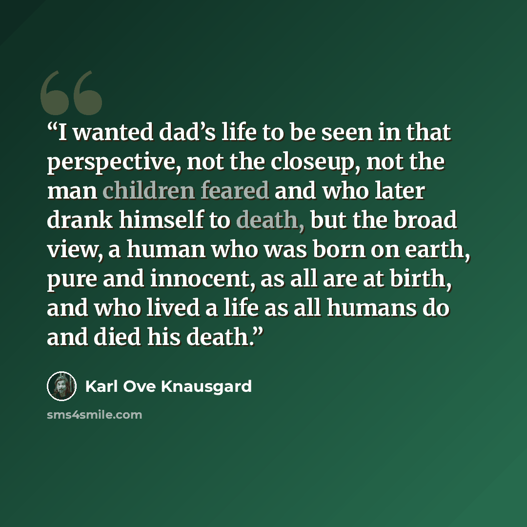 “I wanted dad’s life to be seen in that perspective, not the closeup, not the man children feared and who later drank himself to death, but the broad view, a human who was born on earth, pure and innocent, as all are at birth, and who lived a life as all humans do and died his death.” quote by Karl Ove Knausgård