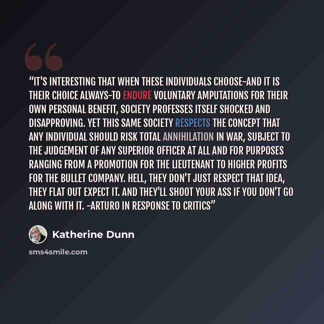 “It's interesting that when these individuals choose-and it is their choice always-to endure voluntary amputations for their own personal benefit, society professes itself shocked and disapproving. Yet this same society respects the concept that any individual should risk total annihilation in war…” quote by Katherine Dunn
