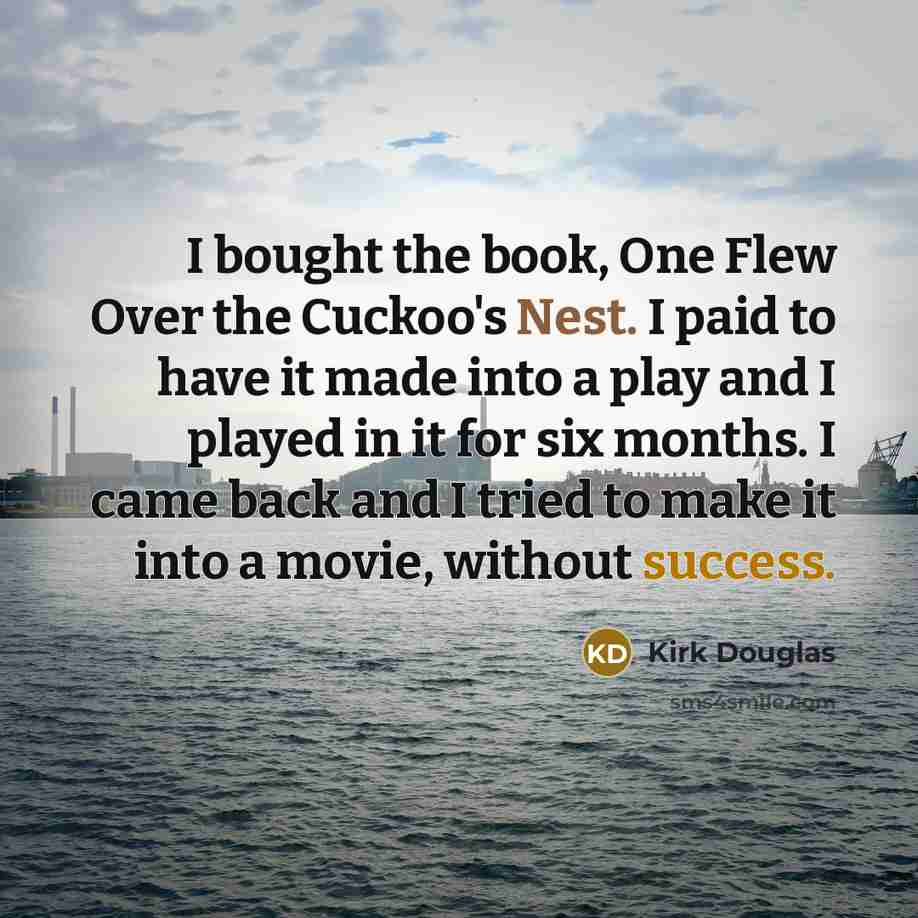 “I bought the book, One Flew Over the Cuckoo's Nest. I paid to have it made into a play and I played in it for six months. I came back and I tried to make it into a movie, without success.” quote by Kirk Douglas