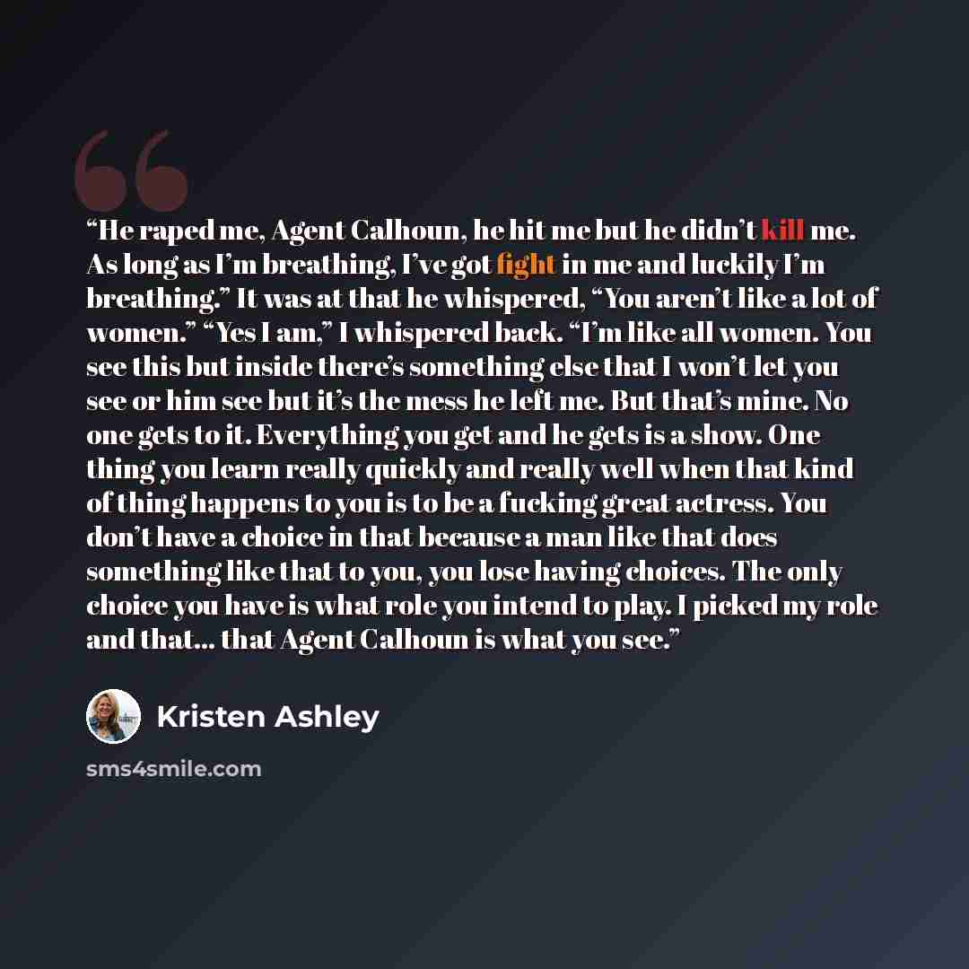 “He raped me, Agent Calhoun, he hit me but he didn’t kill me. As long as I’m breathing, I’ve got fight in me and luckily I’m breathing.” It was at that he whispered, “You aren’t like a lot of women.” “Yes I am,” I whispered back. “I’m like all women. You see this but inside there’s something else…” quote by Kristen Ashley
