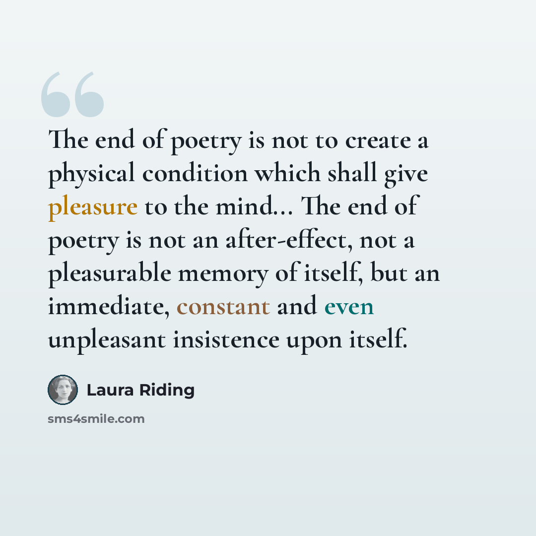 “The end of poetry is not to create a physical condition which shall give pleasure to the mind... The end of poetry is not an after-effect, not a pleasurable memory of itself, but an immediate, constant and even unpleasant insistence upon itself.” quote by Laura Riding