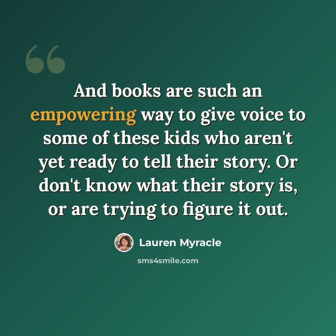 “And books are such an empowering way to give voice to some of these kids who aren't yet ready to tell their story. Or don't know what their story is, or are trying to figure it out.” quote by Lauren Myracle