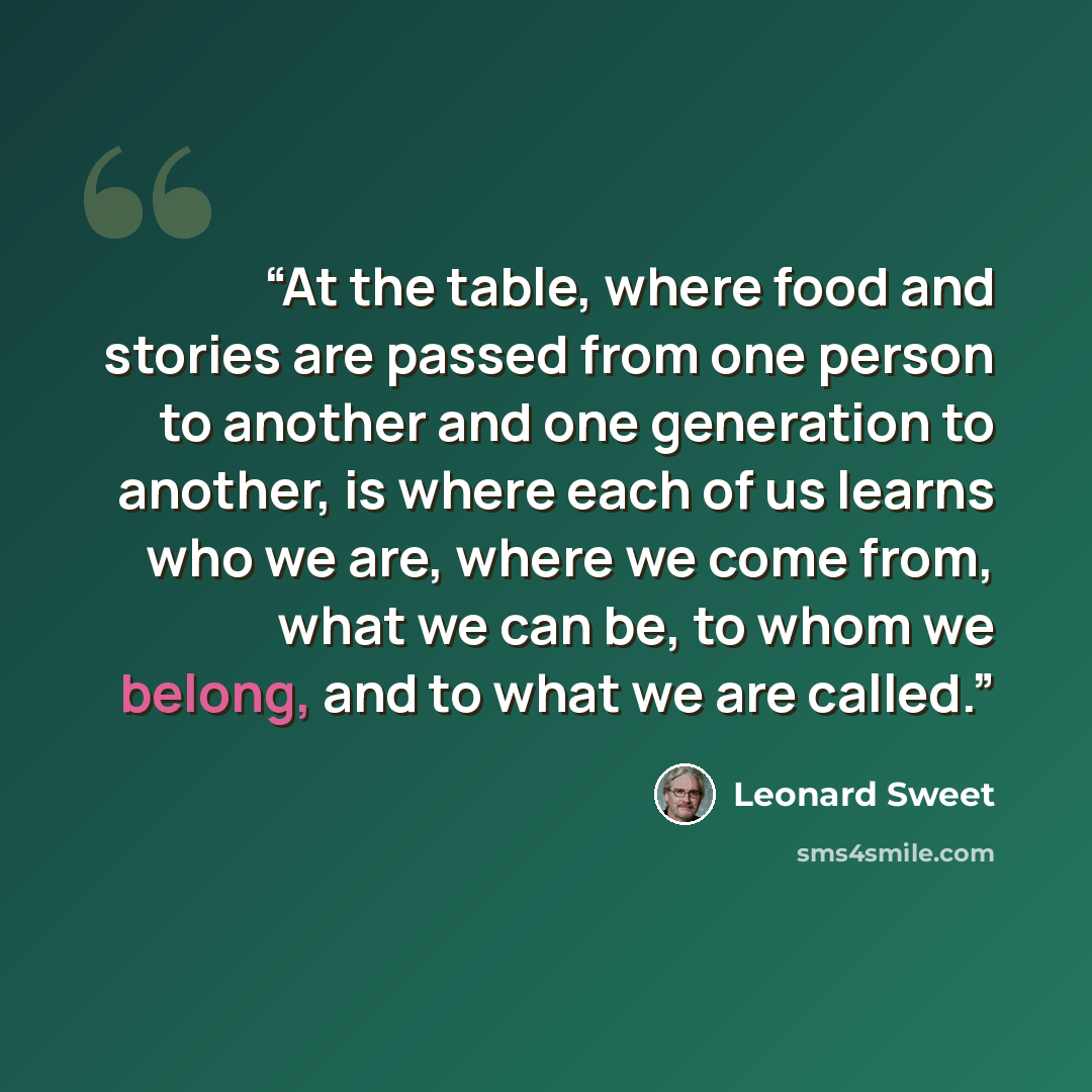 “At the table, where food and stories are passed from one person to another and one generation to another, is where each of us learns who we are, where we come from, what we can be, to whom we belong, and to what we are called.” quote by Leonard Sweet