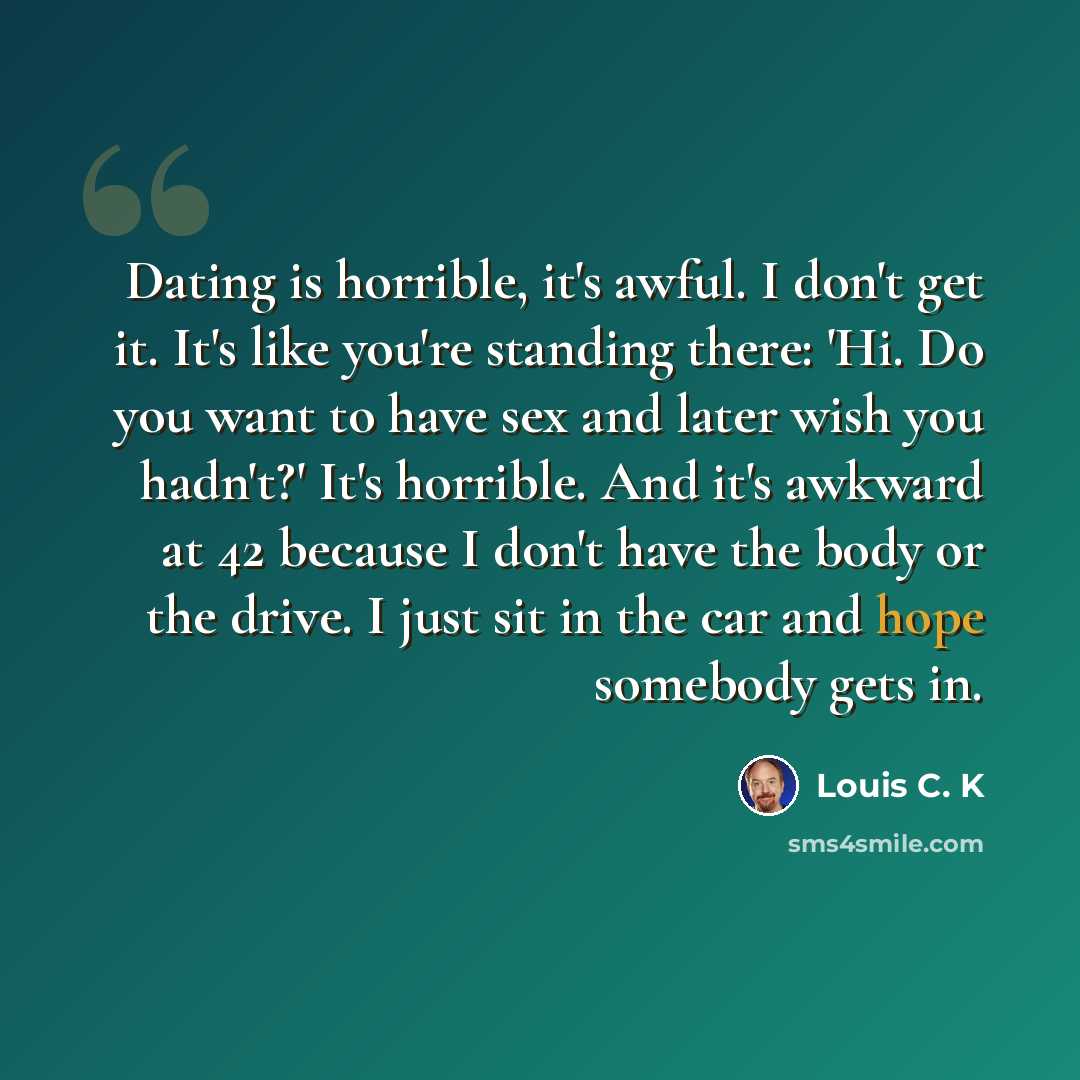 “Dating is horrible, it's awful. I don't get it. It's like you're standing there: 'Hi. Do you want to have sex and later wish you hadn't?' It's horrible. And it's awkward at 42 because I don't have the body or the drive. I just sit in the car and hope somebody gets in.” quote by Louis C. K