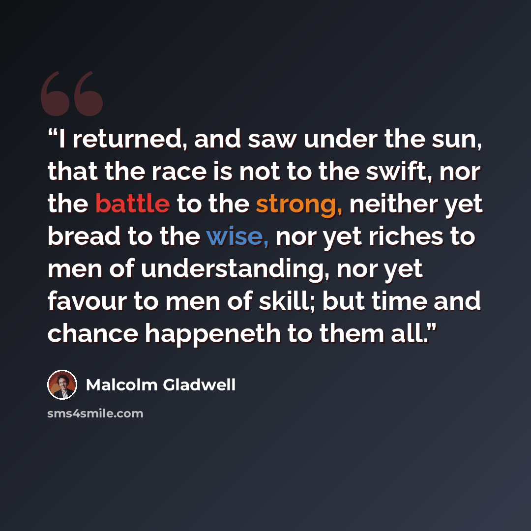 “I returned, and saw under the sun, that the race is not to the swift, nor the battle to the strong, neither yet bread to the wise, nor yet riches to men of understanding, nor yet favour to men of skill; but time and chance happeneth to them all.” quote by Malcolm Gladwell