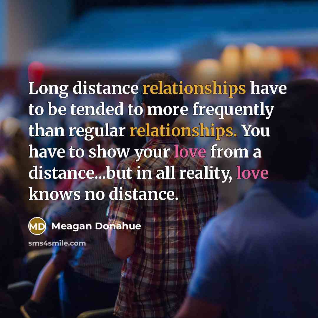 “Long distance relationships have to be tended to more frequently than regular relationships. You have to show your love from a distance...but in all reality, love knows no distance.” quote by Meagan Donahue