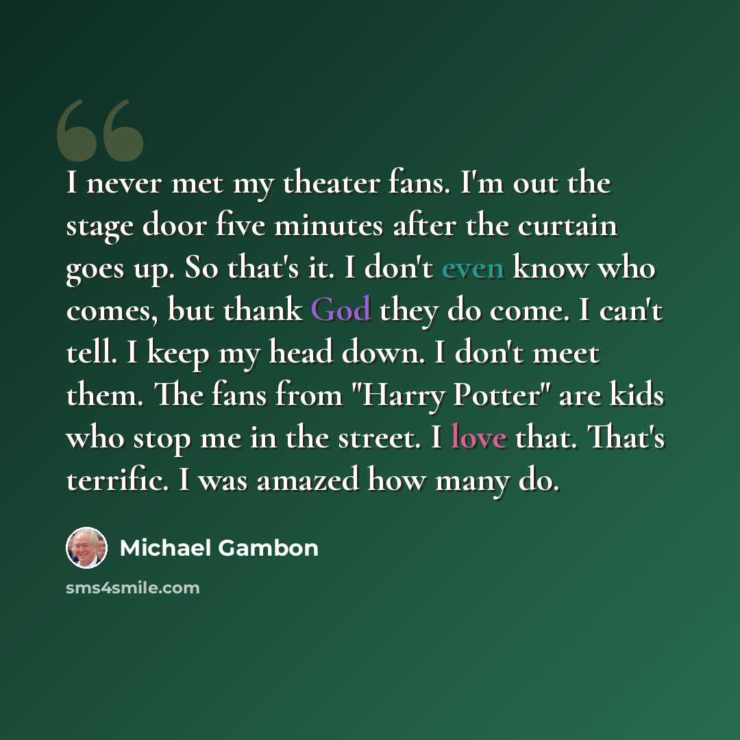 “I never met my theater fans. I'm out the stage door five minutes after the curtain goes up. So that's it. I don't even know who comes, but thank God they do come. I can't tell. I keep my head down. I don't meet them. The fans from "Harry Potter" are kids who stop me in the street. I love that…” quote by Michael Gambon