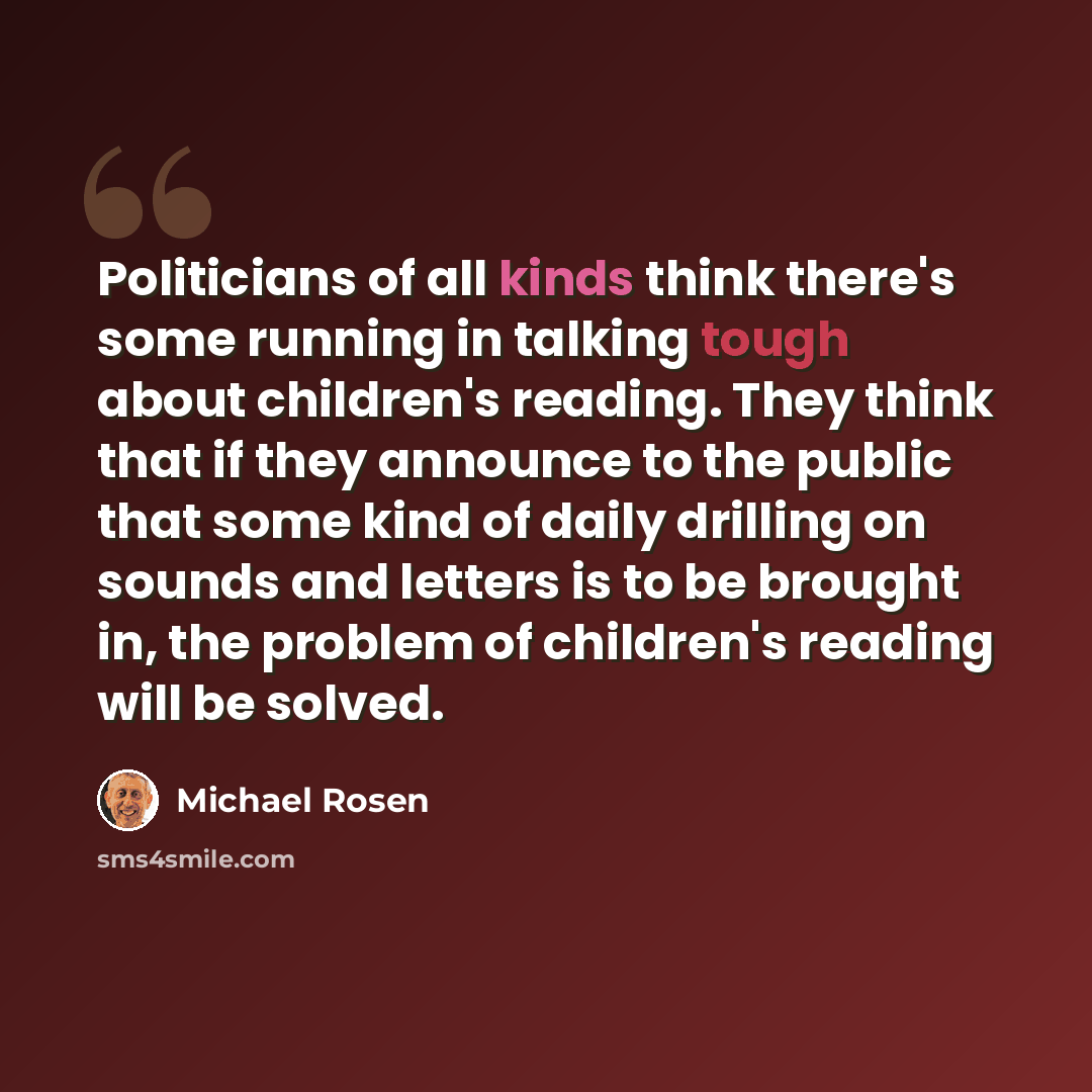 “Politicians of all kinds think there's some running in talking tough about children's reading. They think that if they announce to the public that some kind of daily drilling on sounds and letters is to be brought in, the problem of children's reading will be solved.” quote by Michael Rosen