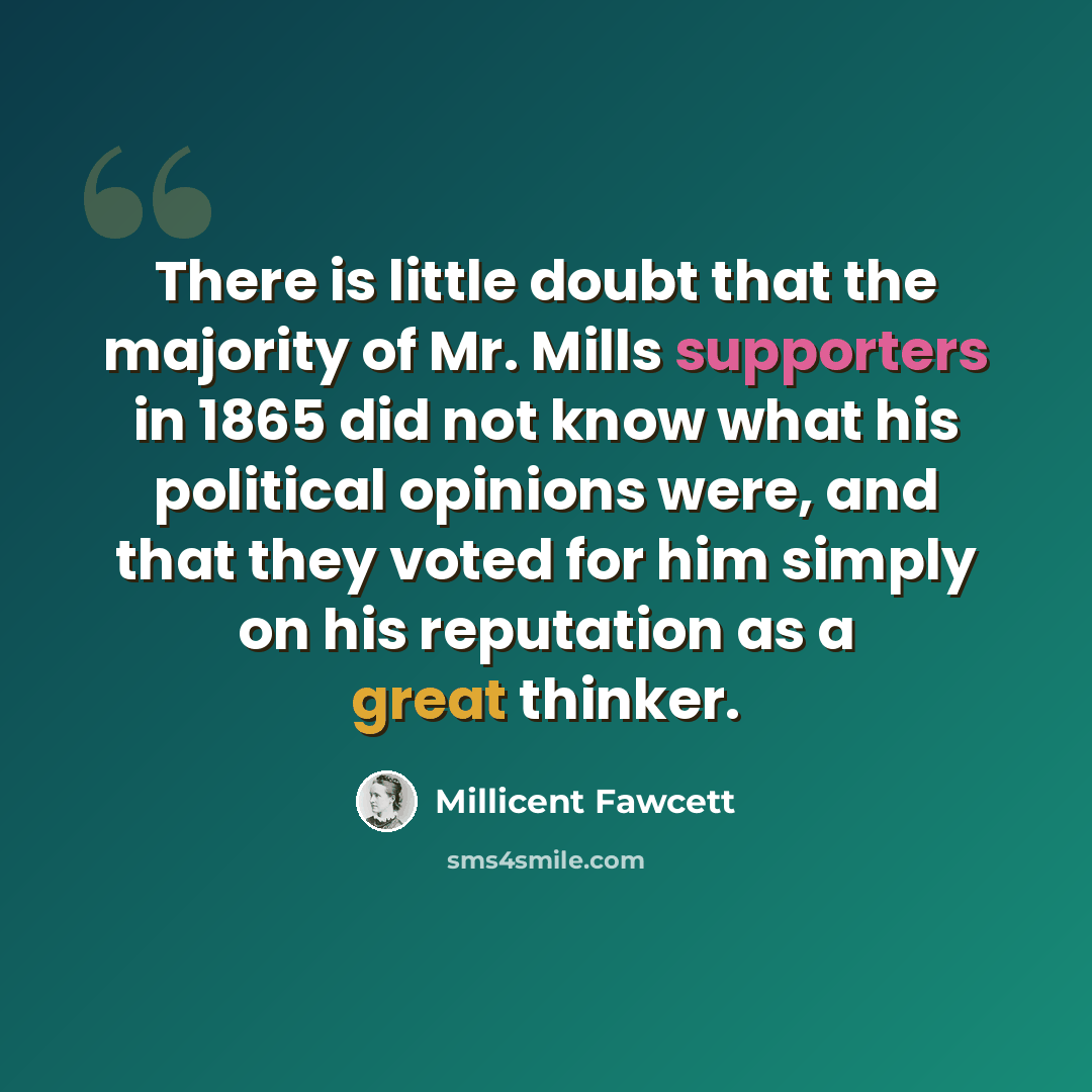 “There is little doubt that the majority of Mr. Mills supporters in 1865 did not know what his political opinions were, and that they voted for him simply on his reputation as a great thinker.” quote by Millicent Fawcett