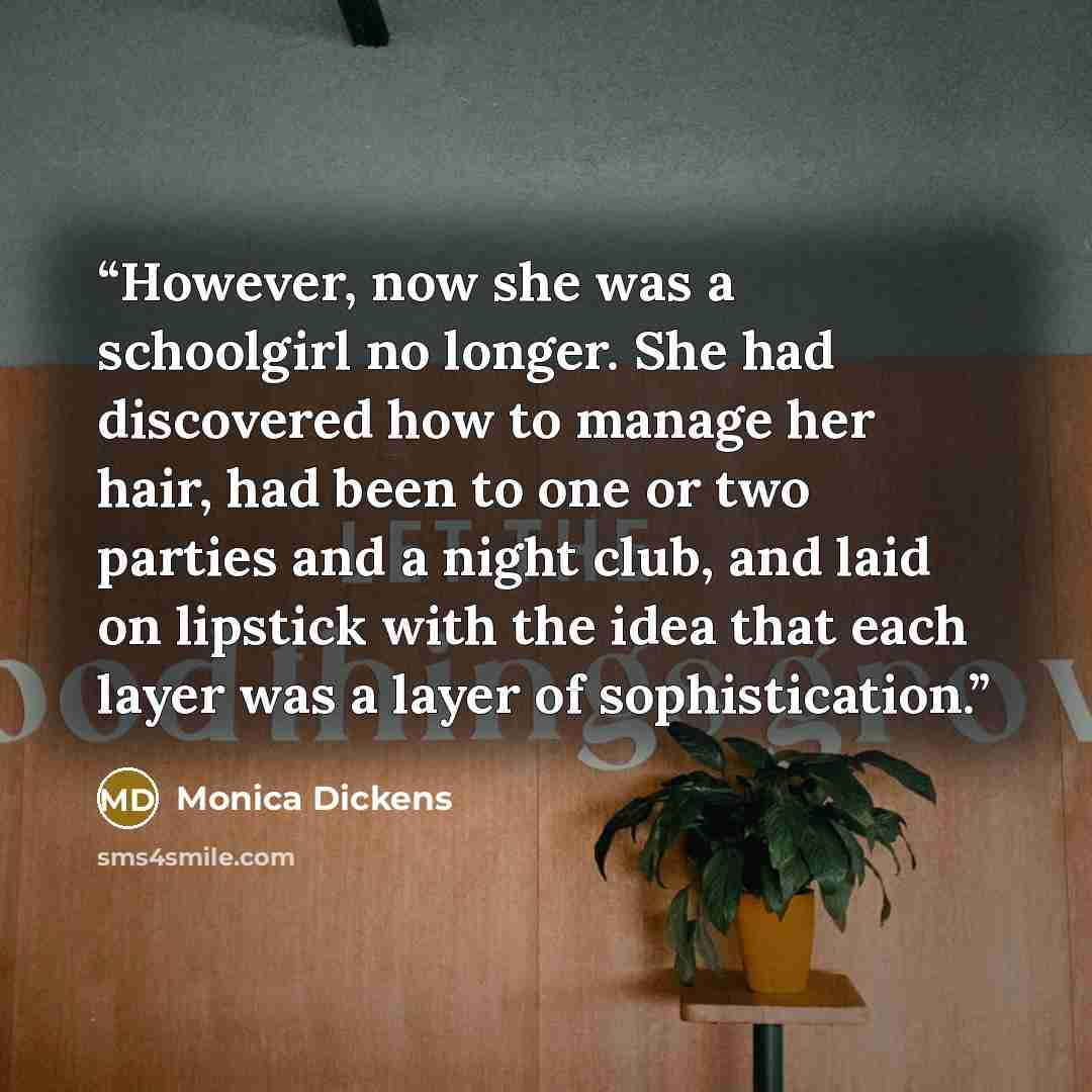 “However, now she was a schoolgirl no longer. She had discovered how to manage her hair, had been to one or two parties and a night club, and laid on lipstick with the idea that each layer was a layer of sophistication.” quote by Monica Dickens