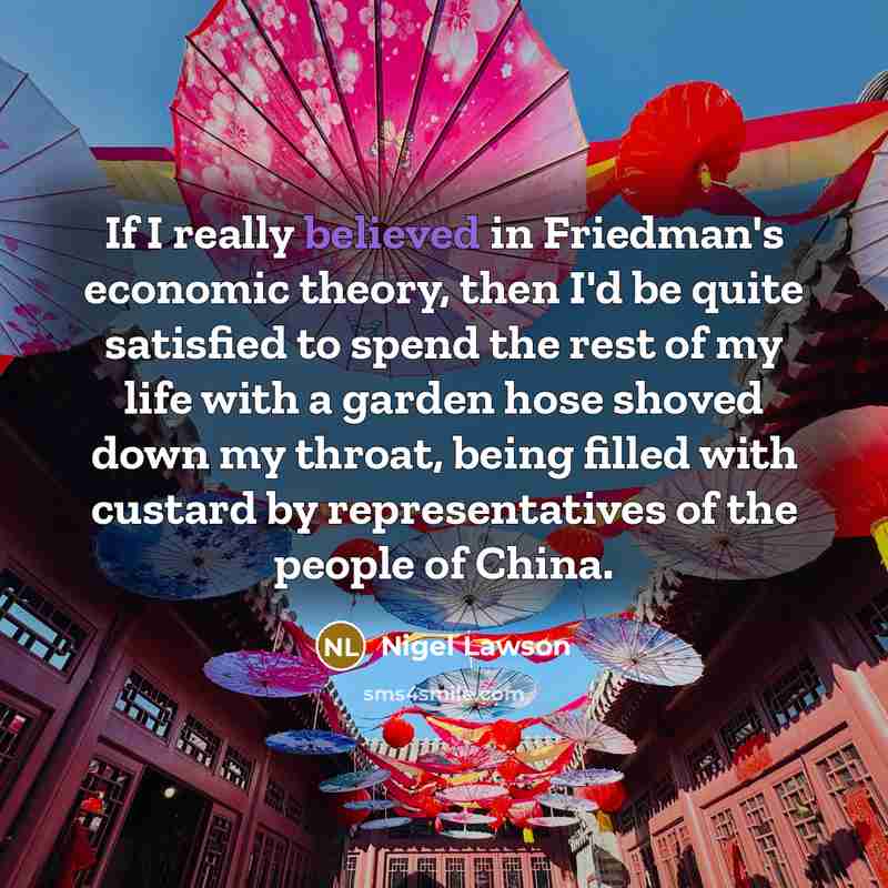 “If I really believed in Friedman's economic theory, then I'd be quite satisfied to spend the rest of my life with a garden hose shoved down my throat, being filled with custard by representatives of the people of China.” quote by Nigel Lawson