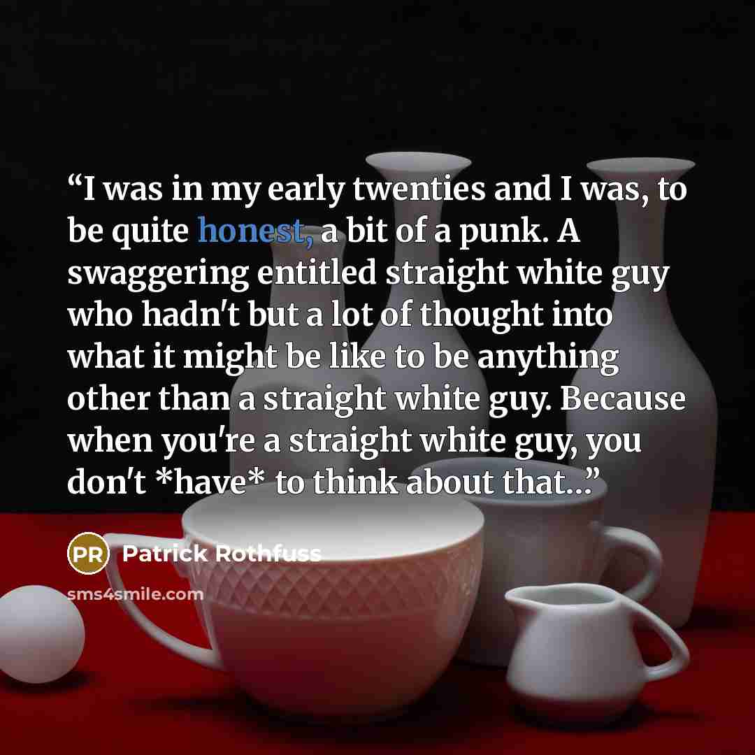 “I was in my early twenties and I was, to be quite honest, a bit of a punk. A swaggering entitled straight white guy who hadn't but a lot of thought into what it might be like to be anything other than a straight white guy. Because when you're a straight white guy, you don't *have* to think about…” quote by Patrick Rothfuss